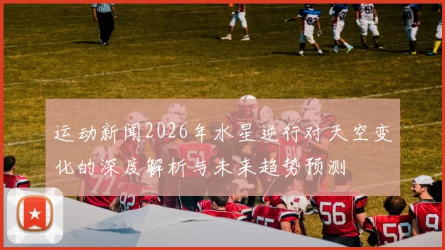 运动新闻2026年水星逆行对天空变化的深度解析与未来趋势预测