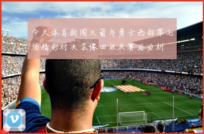 今天体育新闻火箭与勇士西部第七场精彩对决录像回放及赛后分析