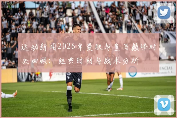 运动新闻2026年曼联与皇马巅峰对决回顾：经典时刻与战术分析