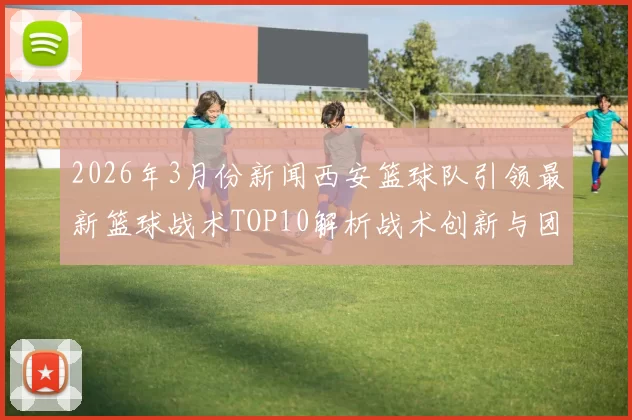 2026年3月份新闻西安篮球队引领最新篮球战术TOP10解析战术创新与团队协作的完美结合