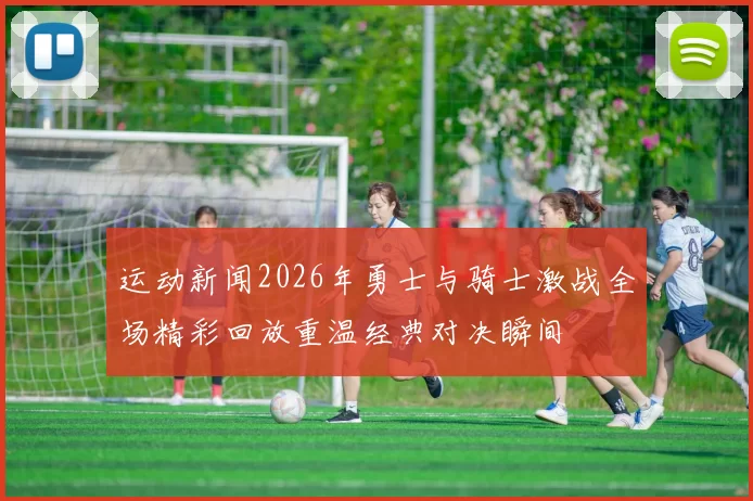 运动新闻2026年勇士与骑士激战全场精彩回放重温经典对决瞬间