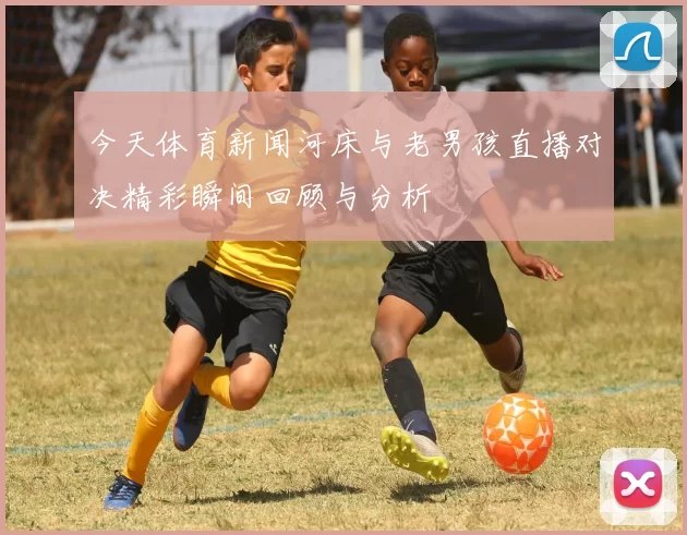 今天体育新闻河床与老男孩直播对决精彩瞬间回顾与分析