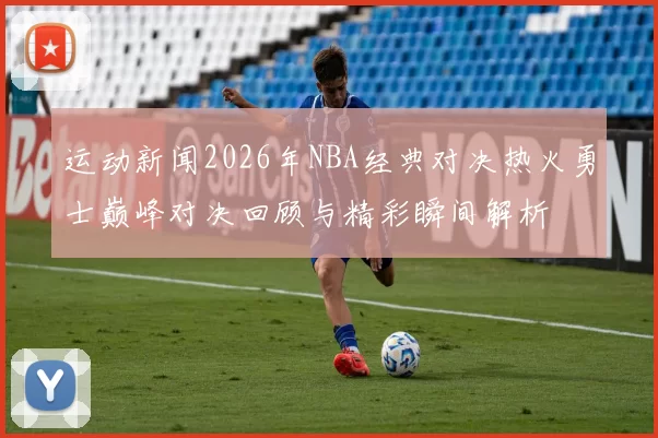 运动新闻2026年NBA经典对决热火勇士巅峰对决回顾与精彩瞬间解析