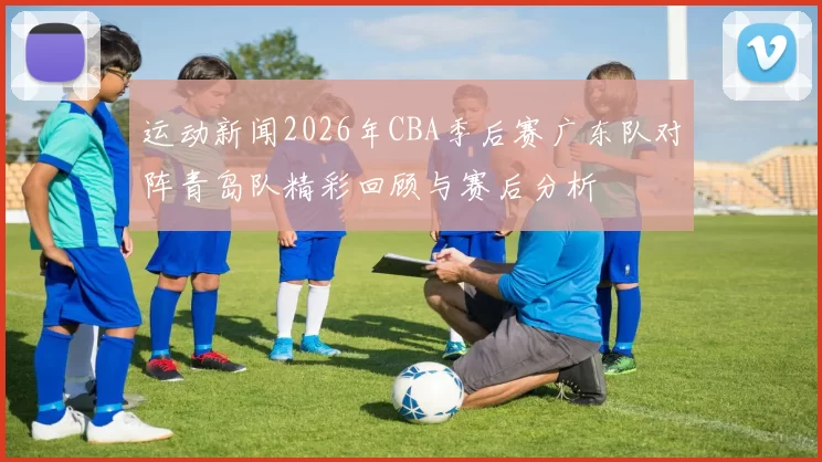 运动新闻2026年CBA季后赛广东队对阵青岛队精彩回顾与赛后分析