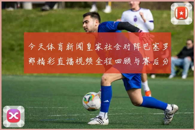 今天体育新闻皇家社会对阵巴塞罗那精彩直播视频全程回顾与赛后分析