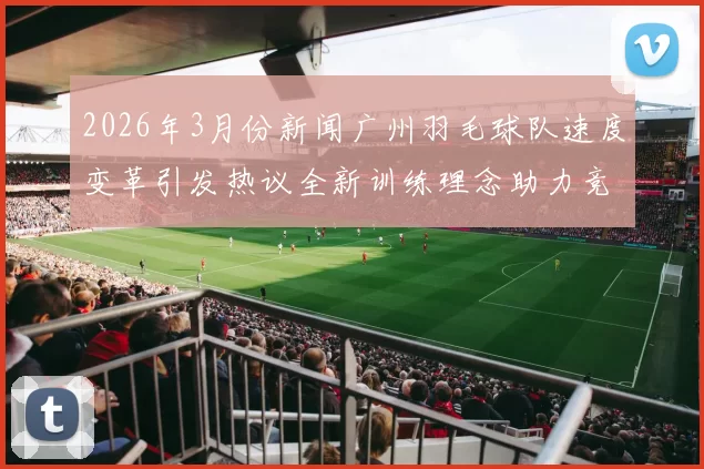 2026年3月份新闻广州羽毛球队速度变革引发热议全新训练理念助力竞技水平提升